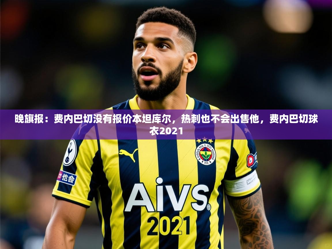 2025九游娱乐官网入口晚旗报：费内巴切没有报价本坦库尔，热刺也不会出售他，费内巴切球衣2021  第2张