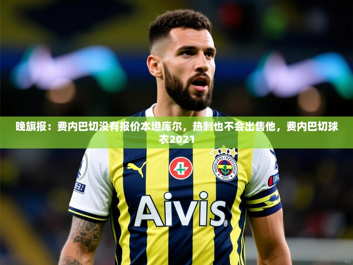 2025九游娱乐官网入口晚旗报：费内巴切没有报价本坦库尔，热刺也不会出售他，费内巴切球衣2021  第1张