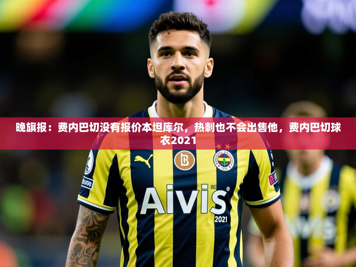 2025九游娱乐官网入口晚旗报：费内巴切没有报价本坦库尔，热刺也不会出售他，费内巴切球衣2021  第3张