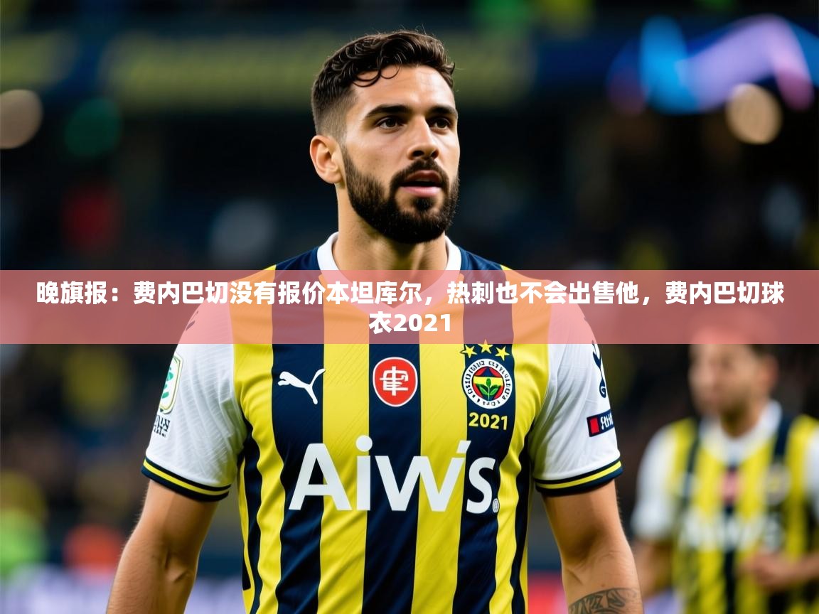 2025九游娱乐官网入口晚旗报：费内巴切没有报价本坦库尔，热刺也不会出售他，费内巴切球衣2021  第4张