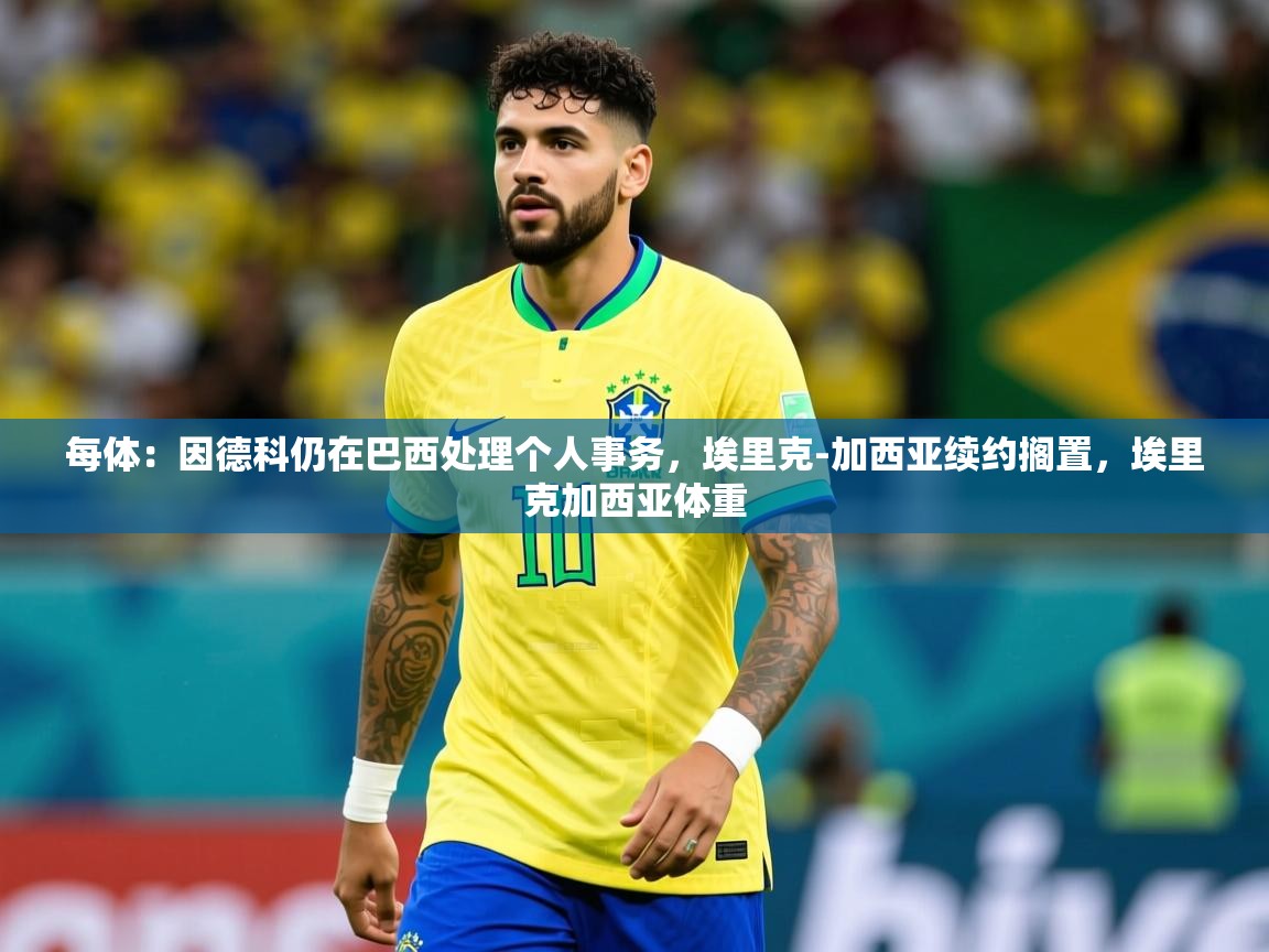 2025九游娱乐平台每体：因德科仍在巴西处理个人事务，埃里克-加西亚续约搁置，埃里克加西亚体重