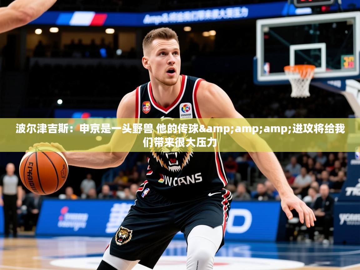2025九游娱乐官网入口官方正版波尔津吉斯：申京是一头野兽 他的传球&amp;amp;进攻将给我们带来很大压力