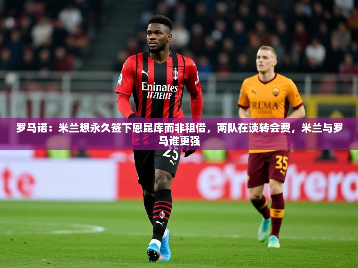 2025九游娱乐app官方入口罗马诺：米兰想永久签下恩昆库而非租借，两队在谈转会费，米兰与罗马谁更强