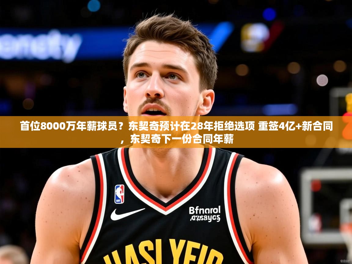 2025九游娱乐(中国)官方网站首位8000万年薪球员?东契奇预计在28年拒绝选项 重签4亿+新合同,东契奇下一份合同年薪 第3张